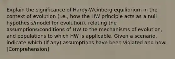 Explain the significance of Hardy-Weinberg equilibrium in the context of evolution (i.e., how the HW principle acts as a null hypothesis/model for evolution), relating the assumptions/conditions of HW to the <a href='https://www.questionai.com/knowledge/ksd1BX7tH4-mechanisms-of-evolution' class='anchor-knowledge'>mechanisms of evolution</a>, and populations to which HW is applicable. Given a scenario, indicate which (if any) assumptions have been violated and how. [Comprehension]