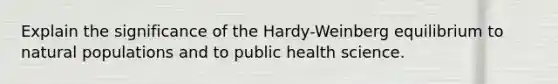 Explain the significance of the Hardy-Weinberg equilibrium to natural populations and to public health science.