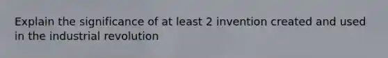 Explain the significance of at least 2 invention created and used in the industrial revolution