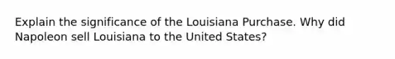 Explain the significance of the Louisiana Purchase. Why did Napoleon sell Louisiana to the United States?