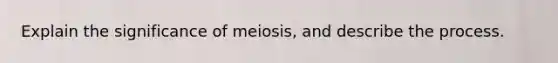 Explain the significance of meiosis, and describe the process.