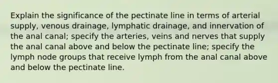 Explain the significance of the pectinate line in terms of arterial supply, venous drainage, lymphatic drainage, and innervation of the anal canal; specify the arteries, veins and nerves that supply the anal canal above and below the pectinate line; specify the lymph node groups that receive lymph from the anal canal above and below the pectinate line.