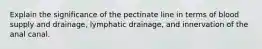 Explain the significance of the pectinate line in terms of blood supply and drainage, lymphatic drainage, and innervation of the anal canal.