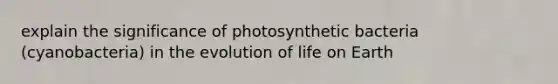 explain the significance of photosynthetic bacteria (cyanobacteria) in the evolution of life on Earth