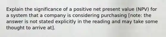 Explain the significance of a positive net present value (NPV) for a system that a company is considering purchasing [note: the answer is not stated explicitly in the reading and may take some thought to arrive at].