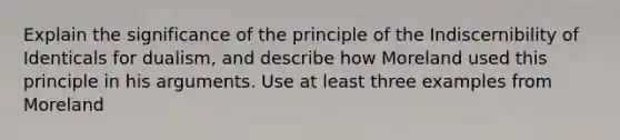 Explain the significance of the principle of the Indiscernibility of Identicals for dualism, and describe how Moreland used this principle in his arguments. Use at least three examples from Moreland