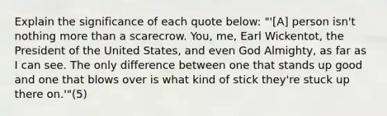 Explain the significance of each quote below: "'[A] person isn't nothing more than a scarecrow. You, me, Earl Wickentot, the President of the United States, and even God Almighty, as far as I can see. The only difference between one that stands up good and one that blows over is what kind of stick they're stuck up there on.'"(5)