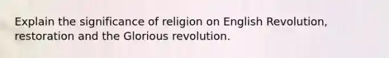 Explain the significance of religion on English Revolution, restoration and the Glorious revolution.