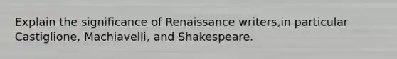 Explain the significance of Renaissance writers,in particular Castiglione, Machiavelli, and Shakespeare.