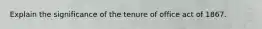 Explain the significance of the tenure of office act of 1867.