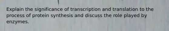 Explain the significance of transcription and translation to the process of protein synthesis and discuss the role played by enzymes.