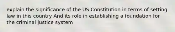 explain the significance of the US Constitution in terms of setting law in this country And its role in establishing a foundation for the criminal justice system