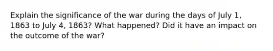 Explain the significance of the war during the days of July 1, 1863 to July 4, 1863? What happened? Did it have an impact on the outcome of the war?