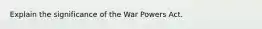 Explain the significance of the War Powers Act.