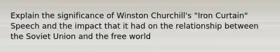 Explain the significance of <a href='https://www.questionai.com/knowledge/ktQlwDpzQt-winston-churchill' class='anchor-knowledge'>winston churchill</a>'s "Iron Curtain" Speech and the impact that it had on the relationship between the <a href='https://www.questionai.com/knowledge/kmhoGLx3kx-soviet-union' class='anchor-knowledge'>soviet union</a> and the free world