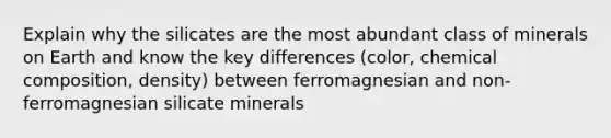 Explain why the silicates are the most abundant class of minerals on Earth and know the key differences (color, <a href='https://www.questionai.com/knowledge/kyw8ckUHTv-chemical-composition' class='anchor-knowledge'>chemical composition</a>, density) between ferromagnesian and non-ferromagnesian silicate minerals