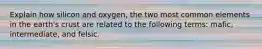 Explain how silicon and oxygen, the two most common elements in the earth's crust are related to the following terms: mafic, intermediate, and felsic.