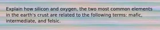 Explain how silicon and oxygen, the two most common elements in the earth's crust are related to the following terms: mafic, intermediate, and felsic.