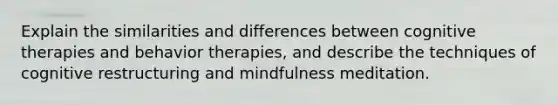 Explain the similarities and differences between cognitive therapies and behavior therapies, and describe the techniques of cognitive restructuring and mindfulness meditation.