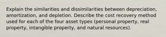 Explain the similarities and dissimilarities between depreciation, amortization, and depletion. Describe the cost recovery method used for each of the four asset types (personal property, real property, intangible property, and natural resources).