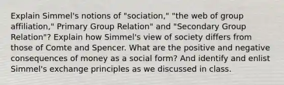 Explain Simmel's notions of "sociation," "the web of group affiliation," Primary Group Relation" and "Secondary Group Relation"? Explain how Simmel's view of society differs from those of Comte and Spencer. What are the positive and negative consequences of money as a social form? And identify and enlist Simmel's exchange principles as we discussed in class.