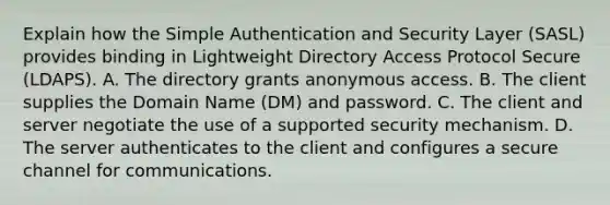 Explain how the Simple Authentication and Security Layer (SASL) provides binding in Lightweight Directory Access Protocol Secure (LDAPS). A. The directory grants anonymous access. B. The client supplies the Domain Name (DM) and password. C. The client and server negotiate the use of a supported security mechanism. D. The server authenticates to the client and configures a secure channel for communications.