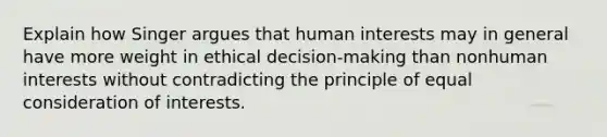 Explain how Singer argues that human interests may in general have more weight in ethical decision-making than nonhuman interests without contradicting the principle of equal consideration of interests.