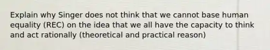 Explain why Singer does not think that we cannot base human equality (REC) on the idea that we all have the capacity to think and act rationally (theoretical and practical reason)