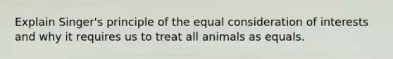 Explain Singer's principle of the equal consideration of interests and why it requires us to treat all animals as equals.