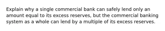 Explain why a single commercial bank can safely lend only an amount equal to its excess reserves, but the commercial banking system as a whole can lend by a multiple of its excess reserves.