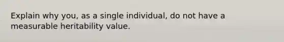 Explain why you, as a single individual, do not have a measurable heritability value.