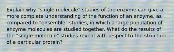 Explain why "single molecule" studies of the enzyme can give a more complete understanding of the function of an enzyme, as compared to "ensemble" studies, in which a large population of enzyme molecules are studied together. What do the results of the "single molecule" studies reveal with respect to the structure of a particular protein?