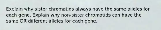 Explain why sister chromatids always have the same alleles for each gene. Explain why non-sister chromatids can have the same OR different alleles for each gene.