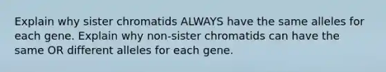 Explain why sister chromatids ALWAYS have the same alleles for each gene. Explain why non-sister chromatids can have the same OR different alleles for each gene.