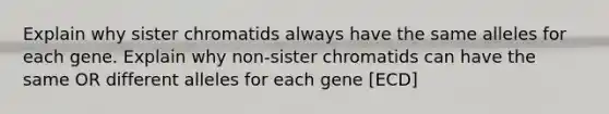 Explain why sister chromatids always have the same alleles for each gene. Explain why non-sister chromatids can have the same OR different alleles for each gene [ECD]