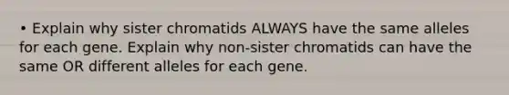 • Explain why sister chromatids ALWAYS have the same alleles for each gene. Explain why non-sister chromatids can have the same OR different alleles for each gene.