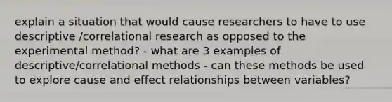 explain a situation that would cause researchers to have to use descriptive /correlational research as opposed to the experimental method? - what are 3 examples of descriptive/correlational methods - can these methods be used to explore cause and effect relationships between variables?