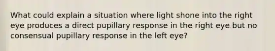 What could explain a situation where light shone into the right eye produces a direct pupillary response in the right eye but no consensual pupillary response in the left eye?