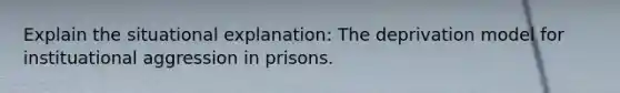 Explain the situational explanation: The deprivation model for instituational aggression in prisons.