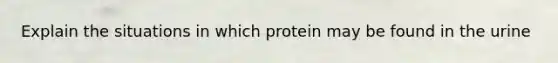 Explain the situations in which protein may be found in the urine