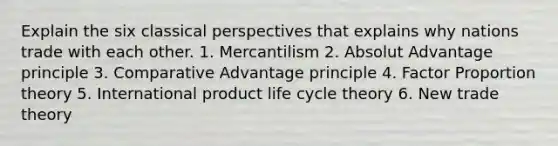 Explain the six classical perspectives that explains why nations trade with each other. 1. Mercantilism 2. Absolut Advantage principle 3. Comparative Advantage principle 4. Factor Proportion theory 5. International product life cycle theory 6. New trade theory