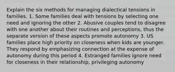 Explain the six methods for managing dialectical tensions in families. 1. Some families deal with tensions by selecting one need and ignoring the other 2. Abusive couples tend to disagree with one another about their routines and perceptions, thus the separate version of these aspects promote autonomy 3. US families place high priority on closeness when kids are younger. They respond by emphasizing connection at the expense of autonomy during this period 4. Estranged families ignore need for closeness in their relationship, privileging autonomy