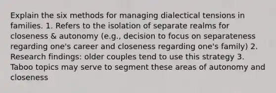 Explain the six methods for managing dialectical tensions in families. 1. Refers to the isolation of separate realms for closeness & autonomy (e.g., decision to focus on separateness regarding one's career and closeness regarding one's family) 2. Research findings: older couples tend to use this strategy 3. Taboo topics may serve to segment these areas of autonomy and closeness