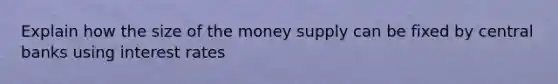 Explain how the size of the money supply can be fixed by central banks using interest rates