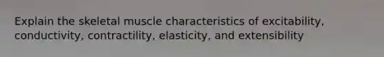 Explain the skeletal muscle characteristics of excitability, conductivity, contractility, elasticity, and extensibility