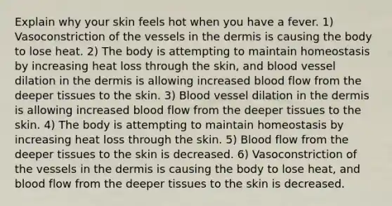 Explain why your skin feels hot when you have a fever. 1) Vasoconstriction of the vessels in <a href='https://www.questionai.com/knowledge/kEsXbG6AwS-the-dermis' class='anchor-knowledge'>the dermis</a> is causing the body to lose heat. 2) The body is attempting to maintain homeostasis by increasing heat loss through the skin, and blood vessel dilation in the dermis is allowing increased blood flow from the deeper tissues to the skin. 3) Blood vessel dilation in the dermis is allowing increased blood flow from the deeper tissues to the skin. 4) The body is attempting to maintain homeostasis by increasing heat loss through the skin. 5) Blood flow from the deeper tissues to the skin is decreased. 6) Vasoconstriction of the vessels in the dermis is causing the body to lose heat, and blood flow from the deeper tissues to the skin is decreased.