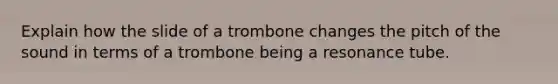 Explain how the slide of a trombone changes the pitch of the sound in terms of a trombone being a resonance tube.