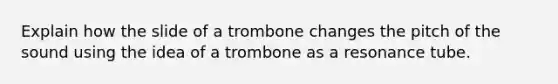 Explain how the slide of a trombone changes the pitch of the sound using the idea of a trombone as a resonance tube.