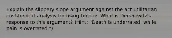 Explain the slippery slope argument against the act-utilitarian cost-benefit analysis for using torture. What is Dershowitz's response to this argument? (Hint: "Death is underrated, while pain is overrated.")