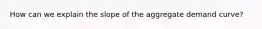 How can we explain the slope of the aggregate demand curve?